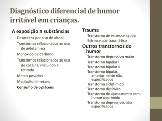 Diagnóstico diferencial de humor
irritável em crianças.
A exposição a substâncias
Desordens por uso de álcool
Transtornos relacionados ao uso
de anfetamina
Monóxido de carbono
Transtornos relacionados ao uso
de cocaína, incluindo a
retirada
Metais pesados
Metilsulfonilmetano
Consumo de opiáceos
Trauma
Transtorno de estresse agudo
Estresse pós-traumático
Outros transtornos do
humor
Transtorno depressivo maior
Transtorno bipolar I
Transtorno bipolar II
Transtorno bipolar,
anteriormente não
especificados
Transtorno ciclotímico
Transtorno distímico
Transtorno de ajustamento com
humor deprimido
Transtorno depressivo, não
especificados
 