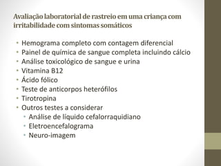 Avaliaçãolaboratorialderastreioemumacriançacom
irritabilidadecomsintomassomáticos
• Hemograma completo com contagem diferencial
• Painel de química de sangue completa incluindo cálcio
• Análise toxicológico de sangue e urina
• Vitamina B12
• Ácido fólico
• Teste de anticorpos heterófilos
• Tirotropina
• Outros testes a considerar
• Análise de líquido cefalorraquidiano
• Eletroencefalograma
• Neuro-imagem
 