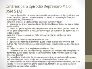 Critériospara EpisodioDepressivoMaior.
DSM 5 (A)
(1) humor deprimido na maior parte do dia, quase todos os dias, indicado por
relato subjetivo (por ex., sente-se triste ou vazio) ou observação feita por
outros (por ex., chora muito).
Nota: Em crianças e adolescentes, pode ser humor irritável
(2) interesse ou prazer acentuadamente diminuídos por todas ou quase todas
as atividades.
(3) perda ou ganho significativo de peso sem estar em dieta (por ex., mais de
5% do peso corporal em 1 mês), ou diminuição ou aumento do apetite quase
todos os dias.
Nota: Em crianças, considerar falha em apresentar os ganhos de peso
esperados
(4) insônia ou hipersonia quase todos os dias
(5) agitação ou retardo psicomotor quase todos os dias (observáveis por
outros, não meramente sensações subjetivas de inquietação ou de estar mais
lento)
(6) fadiga ou perda de energia quase todos os dias
(7) sentimento de inutilidade ou culpa excessiva ou inadequada (que pode ser
delirante), quase todos os dias (não meramente auto-recriminação ou culpa
por estar doente)
(8) capacidade diminuída de pensar ou concentrar-se, ou indecisão, quase
todos os dias (por relato subjetivo ou observação feita por outros)
(9) pensamentos de morte recorrentes (não apenas medo de morrer), ideação
suicida recorrente sem um plano específico, tentativa de suicídio ou plano
específico para cometer suicídio
 