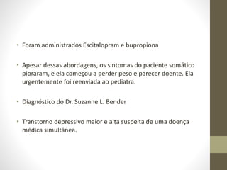 • Foram administrados Escitalopram e bupropiona
• Apesar dessas abordagens, os sintomas do paciente somático
pioraram, e ela começou a perder peso e parecer doente. Ela
urgentemente foi reenviada ao pediatra.
• Diagnóstico do Dr. Suzanne L. Bender
• Transtorno depressivo maior e alta suspeita de uma doença
médica simultânea.
 