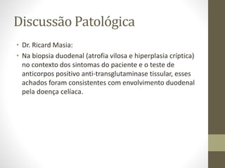 Discussão Patológica
• Dr. Ricard Masia:
• Na biopsia duodenal (atrofia vilosa e hiperplasia críptica)
no contexto dos sintomas do paciente e o teste de
anticorpos positivo anti-transglutaminase tissular, esses
achados foram consistentes com envolvimento duodenal
pela doença celíaca.
 