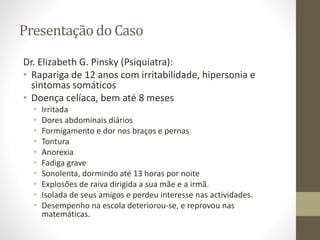 Presentação do Caso
Dr. Elizabeth G. Pinsky (Psiquiatra):
• Rapariga de 12 anos com irritabilidade, hipersonia e
sintomas somáticos
• Doença celíaca, bem até 8 meses
• Irritada
• Dores abdominais diários
• Formigamento e dor nos braços e pernas
• Tontura
• Anorexia
• Fadiga grave
• Sonolenta, dormindo até 13 horas por noite
• Explosões de raiva dirigida a sua mãe e a irmã.
• Isolada de seus amigos e perdeu interesse nas actividades.
• Desempenho na escola deteriorou-se, e reprovou nas
matemáticas.
 