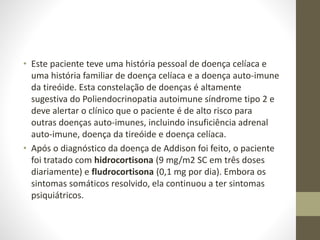 • Este paciente teve uma história pessoal de doença celíaca e
uma história familiar de doença celíaca e a doença auto-imune
da tireóide. Esta constelação de doenças é altamente
sugestiva do Poliendocrinopatia autoimune síndrome tipo 2 e
deve alertar o clínico que o paciente é de alto risco para
outras doenças auto-imunes, incluindo insuficiência adrenal
auto-imune, doença da tireóide e doença celíaca.
• Após o diagnóstico da doença de Addison foi feito, o paciente
foi tratado com hidrocortisona (9 mg/m2 SC em três doses
diariamente) e fludrocortisona (0,1 mg por dia). Embora os
sintomas somáticos resolvido, ela continuou a ter sintomas
psiquiátricos.
 
