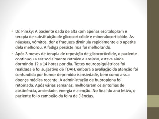 • Dr. Pinsky: A paciente dada de alta com apenas escitalopram e
terapia de substituição de glicocorticóide e mineralocorticóide. As
náuseas, vómitos, dor e fraqueza diminuiu rapidamente e o apetite
dela melhorou. A fadiga persiste mas foi melhorando.
• Após 3 meses de terapia de reposição de glicocorticóide, o paciente
continuou a ser socialmente retraído e ansioso, estava ainda
dormindo 12 a 14 horas por dia. Testes neuropsiquiátricos foi
realizada e foi sugestivo de TDAH, embora a avaliação da atenção foi
confundida por humor deprimido e ansiedade, bem como a sua
doença médica recente. A administração de bupropiona foi
retomada. Após várias semanas, melhoraram os sintomas de
abstinência, ansiedade, energia e atenção. No final do ano letivo, o
paciente foi o campeão da feira de Ciências.
 
