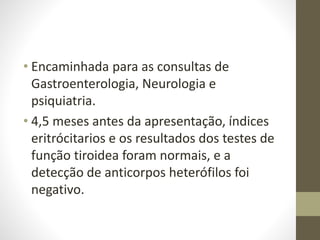 • Encaminhada para as consultas de
Gastroenterologia, Neurologia e
psiquiatria.
• 4,5 meses antes da apresentação, índices
eritrócitarios e os resultados dos testes de
função tiroidea foram normais, e a
detecção de anticorpos heterófilos foi
negativo.
 