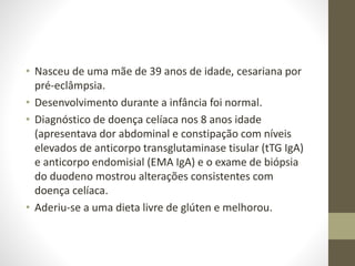 • Nasceu de uma mãe de 39 anos de idade, cesariana por
pré-eclâmpsia.
• Desenvolvimento durante a infância foi normal.
• Diagnóstico de doença celíaca nos 8 anos idade
(apresentava dor abdominal e constipação com níveis
elevados de anticorpo transglutaminase tisular (tTG IgA)
e anticorpo endomisial (EMA IgA) e o exame de biópsia
do duodeno mostrou alterações consistentes com
doença celíaca.
• Aderiu-se a uma dieta livre de glúten e melhorou.
 