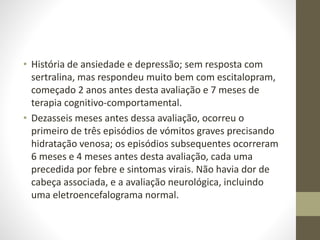 • História de ansiedade e depressão; sem resposta com
sertralina, mas respondeu muito bem com escitalopram,
começado 2 anos antes desta avaliação e 7 meses de
terapia cognitivo-comportamental.
• Dezasseis meses antes dessa avaliação, ocorreu o
primeiro de três episódios de vómitos graves precisando
hidratação venosa; os episódios subsequentes ocorreram
6 meses e 4 meses antes desta avaliação, cada uma
precedida por febre e sintomas virais. Não havia dor de
cabeça associada, e a avaliação neurológica, incluindo
uma eletroencefalograma normal.
 