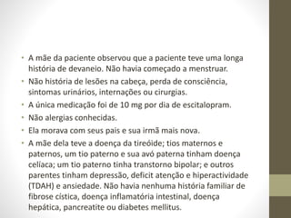 • A mãe da paciente observou que a paciente teve uma longa
história de devaneio. Não havia começado a menstruar.
• Não história de lesões na cabeça, perda de consciência,
sintomas urinários, internações ou cirurgias.
• A única medicação foi de 10 mg por dia de escitalopram.
• Não alergias conhecidas.
• Ela morava com seus pais e sua irmã mais nova.
• A mãe dela teve a doença da tireóide; tios maternos e
paternos, um tio paterno e sua avó paterna tinham doença
celíaca; um tio paterno tinha transtorno bipolar; e outros
parentes tinham depressão, deficit atenção e hiperactividade
(TDAH) e ansiedade. Não havia nenhuma história familiar de
fibrose cística, doença inflamatória intestinal, doença
hepática, pancreatite ou diabetes mellitus.
 