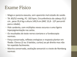 Exame Físico
• Magra e parecia exausta, sem aparente mal estado de saúde.
• TA: 83/52 mmHg, FC: 102 bpm, Circunferência da cabeça 53,2
cm , peso 35,4 kg e altura 149,9 cm (IMC 15,8 - 12º percentil
para a idade).
• Pele sardenta, com múltiplos nevos escuros e uma ligeira
hiperpigmentação nas axilas.
• Os resultados do teste nervo craniano e a fundoscopia
normais.
• Força conservada, reflexos enérgicos e resposta plantar em
flexão. Clonus (2 ou 3 batidas, curtos) ao pé direito mas não
foi repetida facilmente.
• Marcha conservada, avaliação sensorial e o teste de Romberg
normais
 