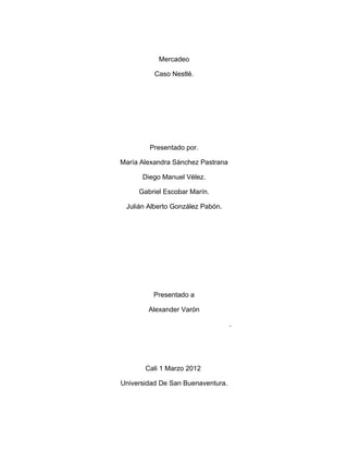 Mercadeo

          Caso Nestlé.




        Presentado por.

María Alexandra Sánchez Pastrana

      Diego Manuel Vélez.

     Gabriel Escobar Marín.

 Julián Alberto González Pabón.




         Presentado a

        Alexander Varón

                                   .




       Cali 1 Marzo 2012

Universidad De San Buenaventura.
 