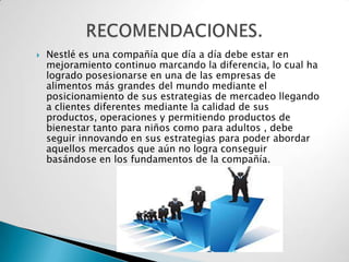    Nestlé es una compañía que día a día debe estar en
    mejoramiento continuo marcando la diferencia, lo cual ha
    logrado posesionarse en una de las empresas de
    alimentos más grandes del mundo mediante el
    posicionamiento de sus estrategias de mercadeo llegando
    a clientes diferentes mediante la calidad de sus
    productos, operaciones y permitiendo productos de
    bienestar tanto para niños como para adultos , debe
    seguir innovando en sus estrategias para poder abordar
    aquellos mercados que aún no logra conseguir
    basándose en los fundamentos de la compañía.
 