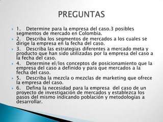    1. Determine para la empresa del caso.3 posibles
    segmentos de mercado en Colombia.
   2. Describa los segmentos de mercados a los cuales se
    dirige la empresa en la fecha del caso.
   3. Describa las estrategias diferentes a mercado meta y
    producto que han sido utilizadas por la empresa del caso a
    la fecha del caso.
   4. Determine el/los conceptos de posicionamiento que la
    empresa del caso a definido y para que mercados a la
    fecha del caso.
   5. Describa la mezcla o mezclas de marketing que ofrece
    la empresa del caso.
   6. Defina la necesidad para la empresa del caso de un
    proyecto de investigación de mercados y establezca los
    pasos del mismo indicando población y metodologías a
    desarrollar.
 
