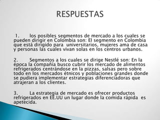 1.    los posibles segmentos de mercado a los cuales se
pueden dirigir en Colombia son: El segmento en Colombia
que está dirigido para universitarios, mujeres ama de casa
y personas las cuales vivan solas en los centros urbanos.

2.      Segmentos a los cuales se dirige Nestlé son: En la
época la compañía busco cubrir los mercado de alimentos
refrigerados centrándose en la pizzas, salsas pero sobre
todo en los mercados étnicos y poblaciones grandes donde
se pudiera implementar estrategias diferenciadoras que
atrajeran a los clientes.

3.      La estrategia de mercado es ofrecer productos
refrigerados en EE.UU un lugar donde la comida rápida es
apetecida.
 