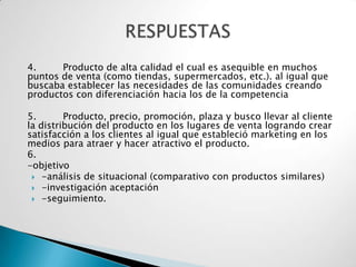4.     Producto de alta calidad el cual es asequible en muchos
puntos de venta (como tiendas, supermercados, etc.). al igual que
buscaba establecer las necesidades de las comunidades creando
productos con diferenciación hacia los de la competencia

5.       Producto, precio, promoción, plaza y busco llevar al cliente
la distribución del producto en los lugares de venta logrando crear
satisfacción a los clientes al igual que estableció marketing en los
medios para atraer y hacer atractivo el producto.
6.
-objetivo
  -análisis de situacional (comparativo con productos similares)
  -investigación aceptación
  -seguimiento.
 