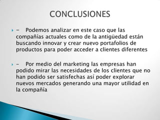    -  Podemos analizar en este caso que las
    compañías actuales como de la antigüedad están
    buscando innovar y crear nuevo portafolios de
    productos para poder acceder a clientes diferentes

   - Por medio del marketing las empresas han
    podido mirar las necesidades de los clientes que no
    han podido ser satisfechas así poder explorar
    nuevos mercados generando una mayor utilidad en
    la compañía
 