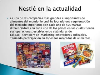    es una de las compañías más grandes e importantes de
    alimentos del mundo, lo cual ha logrado una segmentación
    del mercado importante con cada una de sus marcas
    diferenciadoras en cada uno de los países en los cuales tienen
    sus operaciones, estableciendo estándares de
    calidad, servicio y de marketing innovadores aplicables.
    Teniendo participación en todos los mercados de alimentos.
 