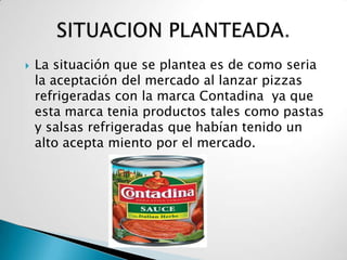    La situación que se plantea es de como seria
    la aceptación del mercado al lanzar pizzas
    refrigeradas con la marca Contadina ya que
    esta marca tenia productos tales como pastas
    y salsas refrigeradas que habían tenido un
    alto acepta miento por el mercado.
 