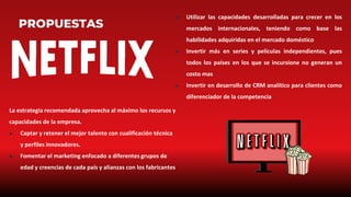 PROPUESTAS
● Utilizar las capacidades desarrolladas para crecer en los
mercados internacionales, teniendo como base las
habilidades adquiridas en el mercado doméstico
● Invertir más en series y películas independientes, pues
todos los países en los que se incursione no generan un
costo mas
● Invertir en desarrollo de CRM analítico para clientes como
diferenciador de la competencia
La estrategia recomendada aprovecha al máximo los recursos y
capacidades de la empresa.
● Captar y retener el mejor talento con cualificación técnica
y perfiles innovadores.
● Fomentar el marketing enfocado a diferentes grupos de
edad y creencias de cada país y alianzas con los fabricantes
 