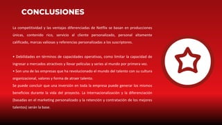 CONCLUSIONES
La competitividad y las ventajas diferenciadas de Netflix se basan en producciones
únicas, contenido rico, servicio al cliente personalizado, personal altamente
calificado, marcas valiosas y referencias personalizadas a los suscriptores.
• Debilidades en términos de capacidades operativas, como limitar la capacidad de
ingresar a mercados atractivos y llevar películas y series al mundo por primera vez.
• Son una de las empresas que ha revolucionado el mundo del talento con su cultura
organizacional, valores y forma de atraer talento.
Se puede concluir que una inversión en toda la empresa puede generar los mismos
beneficios durante la vida del proyecto. La internacionalización y la diferenciación
(basadas en el marketing personalizado y la retención y contratación de los mejores
talentos) serán la base.
 