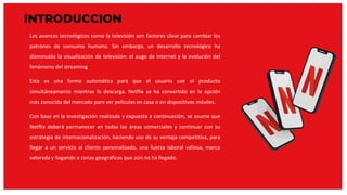 INTRODUCCION
Los avances tecnológicos como la televisión son factores clave para cambiar los
patrones de consumo humano. Sin embargo, un desarrollo tecnológico ha
disminuido la visualización de televisión: el auge de Internet y la evolución del
fenómeno del streaming
Esta es una forma automática para que el usuario use el producto
simultáneamente mientras lo descarga. Netflix se ha convertido en la opción
más conocida del mercado para ver películas en casa o en dispositivos móviles.
Con base en la investigación realizada y expuesta a continuación, se asume que
Netflix deberá permanecer en todas las áreas comerciales y continuar con su
estrategia de internacionalización, haciendo uso de su ventaja competitiva, para
llegar a un servicio al cliente personalizado, una fuerza laboral valiosa, marca
valorada y llegando a zonas geográficas que aún no ha llegado.
 