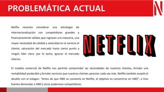 Netflix necesita considerar una estrategia de
internacionalización con competidores grandes y
financieramente sólidos que ingresan a la industria, una
mayor necesidad de calidad y velocidad en el servicio al
cliente, saturación del mercado hasta cierto punto y
ningún líder claro. por lo tanto, ignorar el mercado
interno.
PROBLEMÁTICA ACTUAL
El modelo comercial de Netflix nos permite comprender las necesidades de nuestros clientes, brindar una
rentabilidad predecible y brindar servicios que nuestros clientes aprecian cada vez más. Netflix también aceptó el
desafío con el eslogan: “Antes de que HBO se convierta en Netflix, el objetivo es convertirse en HBO”, e hizo
fuertes demandas a HBO y otros poderosos competidores.
 