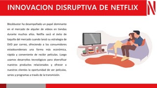 Blockbuster ha desempeñado un papel dominante
en el mercado de alquiler de videos en tiendas
durante muchos años. Netflix sacó el éxito de
taquilla del mercado cuando lanzó su estrategia de
DVD por correo, ofreciendo a los consumidores
estadounidenses una forma más económica,
rápida y conveniente de recibir películas. Luego
usamos desarrollos tecnológicos para diversificar
nuestros productos relacionados y ofrecer a
nuestros clientes la oportunidad de ver películas,
series y programas a través de la transmisión.
INNOVACION DISRUPTIVA DE NETFLIX
 