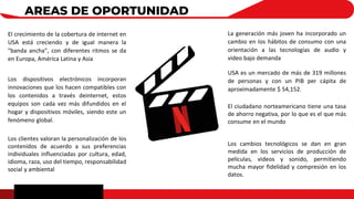 AREAS DE OPORTUNIDAD
Los dispositivos electrónicos incorporan
innovaciones que los hacen compatibles con
los contenidos a través deinternet, estos
equipos son cada vez más difundidos en el
hogar y dispositivos móviles, siendo este un
fenómeno global.
El crecimiento de la cobertura de internet en
USA está creciendo y de igual manera la
"banda ancha", con diferentes ritmos se da
en Europa, América Latina y Asia
Los clientes valoran la personalización de los
contenidos de acuerdo a sus preferencias
individuales influenciadas por cultura, edad,
idioma, raza, uso del tiempo, responsabilidad
social y ambiental
USA es un mercado de más de 319 millones
de personas y con un PIB per cápita de
aproximadamente $ 54,152.
La generación más joven ha incorporado un
cambio en los hábitos de consumo con una
orientación a las tecnologías de audio y
video bajo demanda
El ciudadano norteamericano tiene una tasa
de ahorro negativa, por lo que es el que más
consume en el mundo
Los cambios tecnológicos se dan en gran
medida en los servicios de producción de
películas, videos y sonido, permitiendo
mucha mayor fidelidad y compresión en los
datos.
 