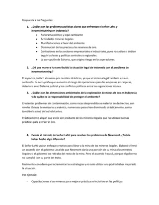 Respuesta a las Preguntas:
1. ¿Cuáles son los problemas políticos claves que enfrentan el señor Lahti y
NewmontMining en indonesia?
Panorama político y legal cambiante
Actividades mineras ilegales
Manifestaciones a favor del ambiente
Disminución de los precios y las reservas de oro.
Confusiones en los sectores empresariales e industriales, pues no sabían si debían
seguir las leyes y políticas centrales o regionales.
La corrupción de Suharto, que origino riesgo en las operaciones.
2. ¿Dé que manera ha contribuido la situación legal de Indonesia con el problema de
Newmontmining ?
El espectro político atraviesa por cambios drásticos, ya que el sistema legal también esta en
confusión. La corrupción que aumento el riesgo de operaciones para las empresas extranjeras,
deterioro en el Sistema judicial y los conflictos políticos entre las regulaciones locales.
3. ¿Cuáles son las dimensiones ambientales de la explotación de minas de oro en Indonesia
y de quién es la responsabilidad de proteger el ambiente?
Crecientes problemas de contaminación, como rocas desprendidas o material de deshechos, con
niveles tóxicos de mercurio y arsénico, numerosos peces han disminuido drásticamente, como
también la salud de los habitantes.
Prácticamente alegan que estos son producto de los mineros ilegales que no utilizan buenas
prácticas para extraer el oro.
4. Evalúe el método del señor Lahti para resolver los problemas de Newmont. ¿Podría
haber hecho algo diferente?
El Señor Lahti usó un enfoque creativo para librar a la mina de los mineros ilegales. Elaboró y firmó
un acuerdo con el gobierno Local de que Newmont daría una porción de su mina a los mineros
ilegales si el gobierno los retiraba del resto de la mina. Pero el acuerdo fracasó, porque el gobierno
no cumplió con su parte del trato.
Realmente considero que incrementar las estrategias y no solo utilizar una podría haber mejorado
la situación.
Por ejemplo:
- Capacitaciones a los mineros para mejorar prácticas e incluirlos en las políticas
 
