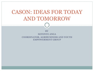 CASON: IDEAS FOR TODAY
   AND TOMORROW

                   BY
             SOTONYE ANGA
   COORDINATOR, AGRIBUSINESS AND YOUTH
          EMPOWERMENT GROUP
 
