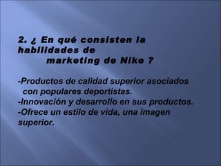2. ¿ En qué consisten la habilidades de  marketing de Nike ? -Productos de calidad superior asociados  con populares deportistas. -Innovación y desarrollo en sus productos. -Ofrece un estilo de vida, una imagen superior. 