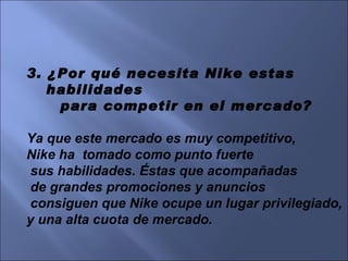 3. ¿Por qué necesita Nike estas habilidades para competir en el mercado? Ya que este mercado es muy competitivo,  Nike ha  tomado como punto fuerte sus habilidades. Éstas que acompañadas de grandes promociones y anuncios consiguen que Nike ocupe un lugar privilegiado,  y una alta cuota de mercado.  