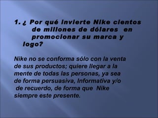 ¿ Por qué invierte Nike cientos  de millones de dólares  en  promocionar su marca y logo? Nike no se conforma sólo con la venta  de sus productos; quiere llegar a la  mente de todas las personas, ya sea  de forma persuasiva, Informativa y/o de recuerdo, de forma que  Nike  siempre este presente. 
