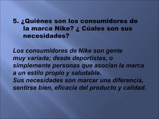 5. ¿Quiénes son los consumidores de  la marca Nike? ¿ Cúales son sus necesidades? Los consumidores de Nike son gente muy variada; desde deportistas, o simplemente personas que asocian la marca a un estilo propio y saludable. Sus necesidades son marcar una diferencia, sentirse bien, eficacia del producto y calidad. 