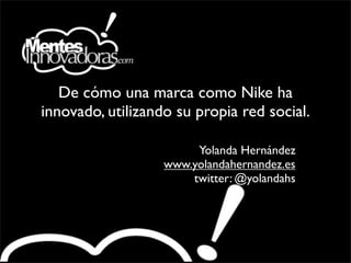 De cómo una marca como Nike ha
innovado, utilizando su propia red social.

                        Yolanda Hernández
                   www.yolandahernandez.es
                       twitter: @yolandahs
 