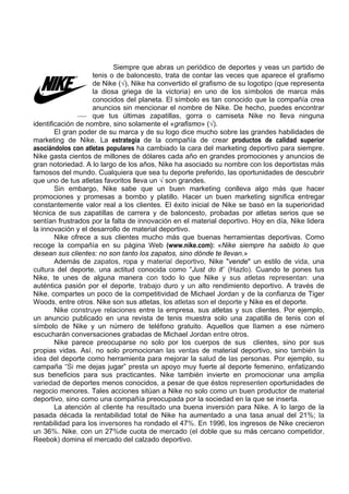 Siempre que abras un periódico de deportes y veas un partido de
                    tenis o de baloncesto, trata de contar las veces que aparece el grafismo
                    de Nike (√), Nike ha convertido el grafismo de su logotipo (que representa
                    la diosa griega de la victoria) en uno de los símbolos de marca más
                    conocidos del planeta. El símbolo es tan conocido que la compañía crea
                    anuncios sin mencionar el nombre de Nike. De hecho, puedes encontrar
                    que tus últimas zapatillas, gorra o camiseta Nike no lleva ninguna
identificación de nombre, sino solamente el «grafismo» (√).
        El gran poder de su marca y de su logo dice mucho sobre las grandes habilidades de
marketing de Nike. La estrategia de la compañía de crear productos de calidad superior
asociándolos con atletas populares ha cambiado la cara del marketing deportivo para siempre.
Nike gasta cientos de millones de dólares cada año en grandes promociones y anuncios de
gran notoriedad. A lo largo de los años, Nike ha asociado su nombre con los deportistas más
famosos del mundo. Cualquiera que sea tu deporte preferido, las oportunidades de descubrir
que uno de tus atletas favoritos lleva un √ son grandes.
        Sin embargo, Nike sabe que un buen marketing conlleva algo más que hacer
promociones y promesas a bombo y platillo. Hacer un buen marketing significa entregar
constantemente valor real a los clientes. El éxito inicial de Nike se basó en la superioridad
técnica de sus zapatillas de carrera y de baloncesto, probadas por atletas serios que se
sentían frustrados por la falta de innovación en el material deportivo. Hoy en día, Nike lidera
la innovación y el desarrollo de material deportivo.
        Nike ofrece a sus clientes mucho más que buenas herramientas deportivas. Como
recoge la compañía en su página Web (www.nike.com): «Nike siempre ha sabido lo que
desean sus clientes: no son tanto los zapatos, sino dónde te llevan.»
        Además de zapatos, ropa y material deportivo, Nike "vende" un estilo de vida, una
cultura del deporte, una actitud conocida como "Just do it” (Hazlo). Cuando te pones tus
Nike, te unes de alguna manera con todo lo que Nike y sus atletas representan: una
auténtica pasión por el deporte, trabajo duro y un alto rendimiento deportivo. A través de
Nike, compartes un poco de la competitividad de Michael Jordan y de la confianza de Tiger
Woods, entre otros. Nike son sus atletas, los atletas son el deporte y Nike es el deporte.
        Nike construye relaciones entre la empresa, sus atletas y sus clientes. Por ejemplo,
un anuncio publicado en una revista de tenis muestra solo una zapatilla de tenis con el
símbolo de Nike y un número de teléfono gratuito. Aquellos que lIamen a ese número
escucharán conversaciones grabadas de Michael Jordan entre otros.
        Nike parece preocuparse no solo por los cuerpos de sus clientes, sino por sus
propias vidas. Así, no solo promocionan las ventas de material deportivo, sino también la
idea del deporte como herramienta para mejorar la salud de las personas. Por ejemplo, su
campaña “Si me dejas jugar” presta un apoyo muy fuerte al deporte femenino, enfatizando
sus beneficios para sus practicantes. Nike también invierte en promocionar una amplia
variedad de deportes menos conocidos, a pesar de que éstos representen oportunidades de
negocio menores. Tales acciones sitúan a Nike no solo como un buen productor de material
deportivo, sino como una compañía preocupada por la sociedad en la que se inserta.
        La atención al cliente ha resultado una buena inversión para Nike. A lo largo de la
pasada década la rentabilidad total de Nike ha aumentado a una tasa anual del 21%; la
rentabilidad para los inversores ha rondado el 47%. En 1996, los ingresos de Nike crecieron
un 36%. Nike, con un 27%de cuota de mercado (el doble que su más cercano competidor,
Reebok) domina el mercado del calzado deportivo.
 
