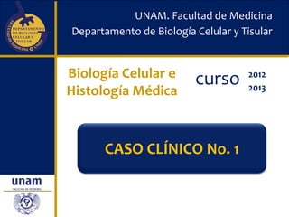 UNAM. Facultad de Medicina
Departamento de Biología Celular y Tisular


Biología Celular e       curso      2012
Histología Médica                   2013




      CASO CLÍNICO No. 1
 