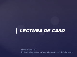 { LECTURA DE CASO
Manuel Uribe H.
R1 Radiodiagnóstico – Complejo Asistencial de Salamanca

 