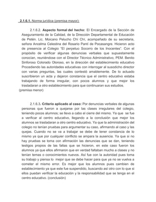 2.1.6.1. Norma jurídica (premisa mayor):
2.1.6.2. Aspecto formal del hecho: El Encargado de la Sección de
Aseguramiento de la Calidad, de la Dirección Departamental de Educación
de Petén. Lic. Moicano Pelucho Chí Chí, acompañado de su secretaria,
señora Ancelma Celestina del Rosario Pantí de Pocasangre. Hicieron acto
de presencia al Colegio “El perpetuo Socorro de los Inocentes”. Con el
propósito de verificar algunas denuncias verbales que supuestamente
conocían, reuniéndose con el Director Técnico Administrativo, PEM. Benito
Sinforoso Colorado Oloroso, en la dirección del establecimiento educativo
Procediendo las autoridades educativas con interrogar al susodicho director
con varias preguntas, las cuales contestó amablemente. De lo actuado
suscribieron un acta y dejaron constancia que el centro educativo estaba
trabajando de forma irregular, con pocos alumnos y que mejor los
trasladaran a otro establecimiento para que continuaran sus estudios.
(premisa menor)
2.1.6.3. Criterio aplicado al caso: Por denuncias verbales de algunas
personas que fueron a quejarse por las clases irregulares del colegio,
teniendo pocos alumnos; se llevo a cabo el cierre del mismo. Ya que se fue
a verificar al centro educativo, llegando a la conclusión que mejor los
alumnos se trasladaran a otro centro educativo. Ya que la administración del
colegio no tenían pruebas para argumentar su caso, afirmando al caso y las
quejas. Cuando no se va a trabajar se debe de tener constancia de lo
mismo ya que por cualquier conflicto se ampara la ausencia. Ya que si no
hay pruebas se toma con afirmación las denuncias que se dan, teniendo
testigos propios de las faltas que se hicieron, en este caso fueron los
alumnos ya que ellos afirmaron que en verdad faltaban mucho a clases y no
tenían temas o conocimientos nuevos. Así fue con la autoridad pues toma
su trabajo y piensa lo mejor que se debe hacer para que ya no se vuelva a
cometer el mismo error. Es mejor que los alumnos pues cambien de
establecimiento ya que este fue suspendido, buscando así otro con lo que si
ellos puedan verificar la educación y la responsabilidad que se tenga en el
centro educativo. (conclusión)
 