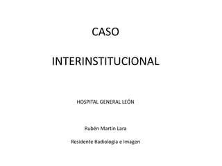 CASO
INTERINSTITUCIONAL
HOSPITAL GENERAL LEÓN
Rubén Martin Lara
Residente Radiología e Imagen
 