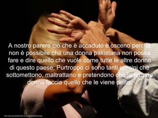 A nostro parere ciò che è accaduto è osceno perché
non è possibile che una donna pakistana non possa
fare e dire quello che vuole come tutte le altre donne
di questo paese. Purtroppo ci sono tanti uomini che
sottomettono, maltrattano e pretendono che la propria
donna faccia quello che le viene detto.
http://www.giornaledelcilento.it/upload/maltrattamenti.jpg
 