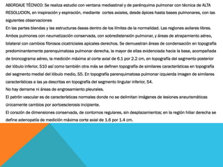 ABORDAJE TÉCNICO: Se realiza estudio con ventana mediastinal y de parénquima pulmonar con técnica de ALTA
RESOLUCION, en inspiración y espiración, mediante  cortes axiales, desde ápices hasta bases pulmonares, con las
siguientes observaciones
En las partes blandas y las estructuras óseas dentro de los límites de la normalidad. Las regiones axilares libres.
Ambos pulmones con neumatización conservada, con sobredistensión pulmonar, y áreas de atrapamiento aéreo,
bilateral con cambios fibrosos cicatriciales apicales derechos. Se demuestran áreas de condensación en topografía
predominantemente parenquimatosa pulmonar derecha, la mayor de ellas evidenciada hacia la base, acompañada
de broncograma aéreo, la medición máxima al corte axial de 6.1 por 2.2 cm, en topografía del segmento posterior
del lóbulo inferior, S10 así como también otra más se definen topografía de similares características en topografía
del segmento medial del lóbulo medio, S5. En topografía parenquimatosa pulmonar izquierda imagen de similares
características a las ya descritas en topografía del segmento lingular inferior, S4.
No hay derrame ni áreas de engrosamiento pleurales.
El patrón vascular es de características normales donde no se delimitan imágenes de lesiones aneurismáticas
únicamente cambios por aortoesclerosis incipiente.
El corazón de dimensiones conservada, de contornos regulares, sin desplazamientos; en la región hiliar derecha se
define adenopatía de medición máxima corte axial de 1.6 por 1.4 cm.
 