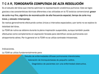 T C A R, TOMOGRAFÍA COMPUTADA DE ALTA RESOLUCIÓN
Es el estudio del tórax que intenta optimizar la representación anatómica pulmonar. Esto se logra
gracias a las características técnicas diferentes a las utilizadas en la TC torácica convencional: grosor
de corte muy fino, algoritmo de reconstrucción de alta frecuencia espacial, tiempo de corte muy
breve, y elevado miliamperaje.
Se realiza generalmente efectuando cortes únicos a intervalos espaciados y por tanto no se explora la
totalidad del tórax.
La TCAR de rutina se obtiene durante la plena inspiración suspendida, aunque también puede
efectuarse como complemento en espiración forzada para identificar zonas pulmonares con
atrapamiento aéreo. Por lo general en la TCAR no se utiliza contraste intravenoso.
Indicaciones.
La TCAR se utiliza fundamentalmente para:
Estudio de enfermedades difusas pulmonares intersticiales.
Valoración de bronquiectasias de pequeño calibre.
Diagnóstico de pacientes con una enfermedad obstructiva.
 
