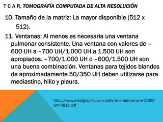 10. Tamaño de la matriz: La mayor disponible (512 x
512).
11. Ventanas: Al menos es necesaria una ventana
pulmonar consistente. Una ventana con valores de –
600 UH a –700 UH/1.000 UH a 1.500 UH son
apropiados. –700/1.000 UH o –600/1.500 UH son
una buena combinación. Ventanas para tejidos blandos
de aproximadamente 50/350 UH deben utilizarse para
mediastino, hilio y pleura.
T C A R, TOMOGRAFÍA COMPUTADA DE ALTA RESOLUCIÓN
http://www.medigraphic.com/pdfs/anaradmex/arm-2008/
arm081e.pdf
 