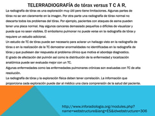 La radiografía de tórax es una exploración muy útil pero tiene limitaciones. Algunas partes de
tórax no se ven claramente en la imagen. Por otra parte una radiografía de tórax normal no
descarta todos los problemas del tórax. Por ejemplo, pacientes con ataques de asma pueden
tener una placa normal. Hay algunos canceres demasiado pequeños o difíciles de visualizar y
puede que no sean visibles. El embolismo pulmonar no puede verse en la radiografía de tórax y
requiere un estudio adicional.
Un estudio de TC de tórax puede ser necesario para aclarar un hallazgo visto en la radiografía de
tórax o en la realización de la TC demostrar anormalidades no identificadas en la radiografía de
tórax y que pudiesen dar respuesta al problema clínico que motiva el abordaje diagnostico.
El grado de afectación del pulmón así como la distribución de la enfermedad y localización
anatómica puede ser evaluada mejor con un TC.
Algunas enfermedades como las enfermedades pulmonares crónicas son evaluadas con TC de alta
resolución.
La radiografía de tórax y la exploración física deben tener correlación. La información que
proporciona cada exploración puede dar al médico una clara comprensión de la salud del paciente.
TELERRADIOGRAFÍA de tórax versus T C A R,
http://www.inforadiologia.org/modules.php?
name=webstructure&lang=ES&idwebstructure=306
 