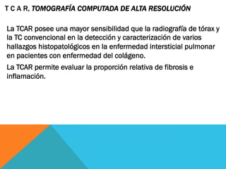 La TCAR posee una mayor sensibilidad que la radiografía de tórax y
la TC convencional en la detección y caracterización de varios
hallazgos histopatológicos en la enfermedad intersticial pulmonar
en pacientes con enfermedad del colágeno.
La TCAR permite evaluar la proporción relativa de fibrosis e
inflamación.
T C A R, TOMOGRAFÍA COMPUTADA DE ALTA RESOLUCIÓN
 