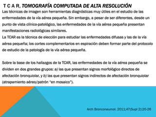 Las técnicas de imagen son herramientas diagnósticas muy útiles en el estudio de las
enfermedades de la vía aérea pequeña. Sin embargo, a pesar de ser diferentes, desde un
punto de vista clínico-patológico, las enfermedades de la vía aérea pequeña presentan
manifestaciones radiológicas similares.
La TCAR es la técnica de elección para estudiar las enfermedades difusas y las de la vía
aérea pequeña; los cortes complementarios en espiración deben formar parte del protocolo
de estudio de la patología de la vía aérea pequeña.
Sobre la base de los hallazgos de la TCAR, las enfermedades de la vía aérea pequeña se
dividen en dos grandes grupos: a) las que presentan signos morfológico directos de
afectación bronquiolar, y b) las que presentan signos indirectos de afectación bronquiolar
(atrapamiento aéreo/patrón “en mosaico”).
T C A R, TOMOGRAFÍA COMPUTADA DE ALTA RESOLUCIÓN
Arch Bronconeumol. 2011;47(Supl 2):20-26
 
