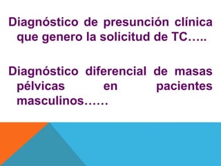 Diagnóstico de presunción clínica
que genero la solicitud de TC…..
Diagnóstico diferencial de masas
pélvicas en pacientes
masculinos……
 