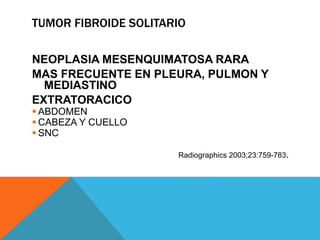 TUMOR FIBROIDE SOLITARIO
NEOPLASIA MESENQUIMATOSA RARA
MAS FRECUENTE EN PLEURA, PULMON Y
MEDIASTINO
EXTRATORACICO
 ABDOMEN
 CABEZA Y CUELLO
 SNC
Radiographics 2003;23:759-783.
 