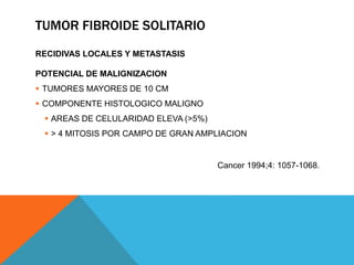 TUMOR FIBROIDE SOLITARIO
RECIDIVAS LOCALES Y METASTASIS
POTENCIAL DE MALIGNIZACION
 TUMORES MAYORES DE 10 CM
 COMPONENTE HISTOLOGICO MALIGNO
 AREAS DE CELULARIDAD ELEVA (>5%)
 > 4 MITOSIS POR CAMPO DE GRAN AMPLIACION
Cancer 1994;4: 1057-1068.
 