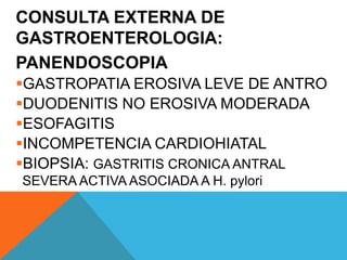 CONSULTA EXTERNA DE
GASTROENTEROLOGIA:
PANENDOSCOPIA
GASTROPATIA EROSIVA LEVE DE ANTRO
DUODENITIS NO EROSIVA MODERADA
ESOFAGITIS
INCOMPETENCIA CARDIOHIATAL
BIOPSIA: GASTRITIS CRONICA ANTRAL
SEVERA ACTIVA ASOCIADA A H. pylori
 